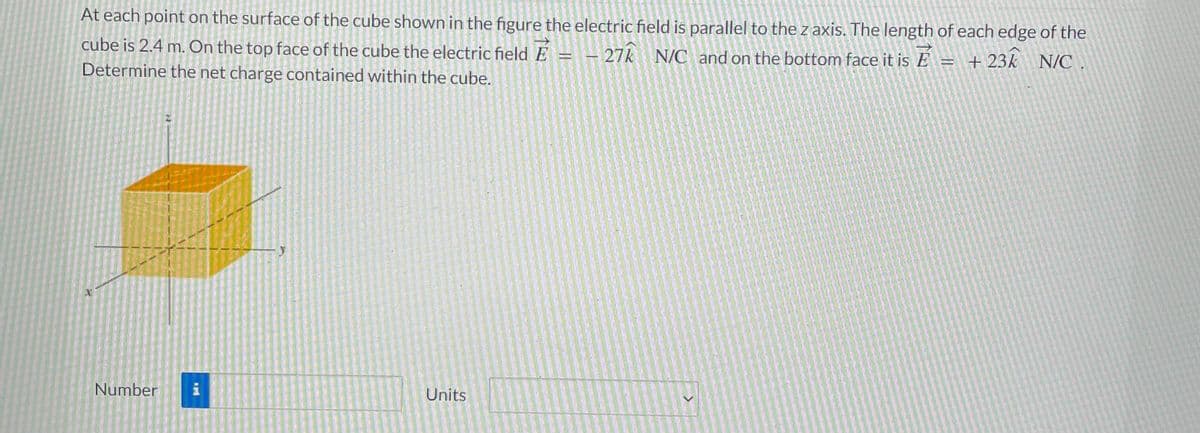 At each point on the surface of the cube shown in the figure the electric field is parallel to the z axis. The length of each edge of the
É
cube is 2.4 m. On the top face of the cube the electric field - - 27k N/C and on the bottom face it is E
+23k N/C
Determine the net charge contained within the cube.
Number
i
T
Units