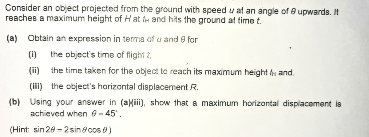 Consider an object projected from the ground with speed u at an angle of 0 upwards. It
reaches a maximum height of H at tH and hits the ground at time t.
(a) Obtain an expression in terms of u and 0 for
(i)
the object's time of flight t,
(ii)
the time taken for the object to reach its maximum height tH and.
(iii) the object's horizontal displacement R.
(b) Using your answer in (a)(iii), show that a maximum horizontal displacement is
achieved when 0 = 45°.
(Hint: sin 20 = 2 sin e cos 0)

