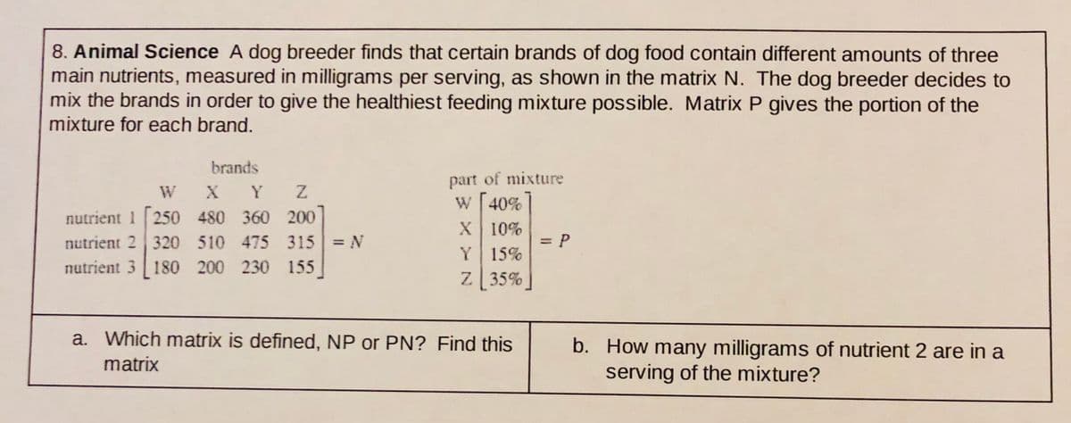 8. Animal Science A dog breeder finds that certain brands of dog food contain different amounts of three
main nutrients, measured in milligrams per serving, as shown in the matrix N. The dog breeder decides to
mix the brands in order to give the healthiest feeding mixture possible. Matrix P gives the portion of the
mixture for each brand.
brands
W X
nutrient 1 250 480 360 200
nutrient 2 320 510 475 315 N
nutrient 3 180 200 230 155
part of mixture
W 40%
X 10%
Y
=DP
Y
15%
Z 35%
a. Which matrix is defined, NP or PN? Find this
b. How many milligrams of nutrient 2 are in a
serving of the mixture?
matrix
