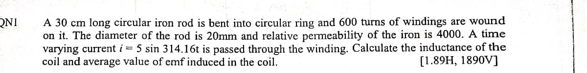 QN1
A 30 cm long circular iron rod is bent into circular ring and 600 turns of windings are wound
on it. The diameter of the rod is 20mm and relative permeability of the iron is 4000. A time
varying current i = 5 sin 314.16t is passed through the winding. Calculate the inductance of the
coil and average value of emf induced in the coil.
[1.89H, 1890V]
