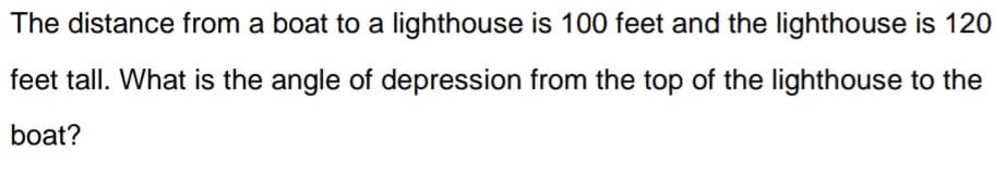 The distance from a boat to a lighthouse is 100 feet and the lighthouse is 120
feet tall. What is the angle of depression from the top of the lighthouse to the
boat?
