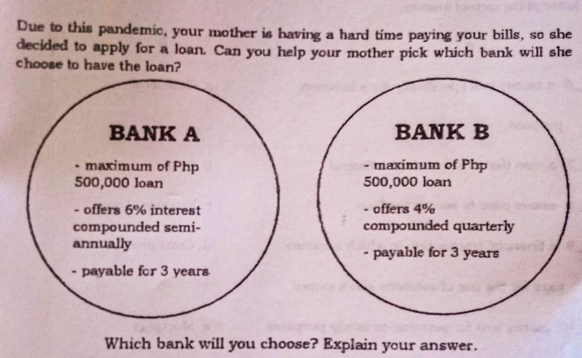 Due to this pandemic, your mother is having a hard time paying your bills, so she
decided to apply for a loan. Can you help your mother pick which bank will she
choose to have the loan?
BANK A
BANK B
maximum of Php
500,000 loan
maxímum of Php
500,000 loan
- offers 6% interest
compounded semi-
annually
offers 4%
compounded quarterly
- payable for 3 years
payable for 3 years
Which bank will you choose? Explain your answer.
