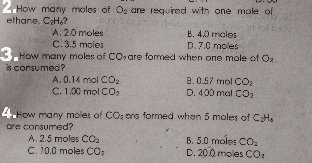 2.How many moles of O2 are required with one mole of
ethane, C2H6?
ol beat
A. 2.0 moles
B. 4.0 moles
C. 3.5 moles
D. 7.0 moles
3. How many moles of CO2are formed when one mole of O2
is consumed?
A.0.14 mol CO2
C. 1.00 mol CO2
B.0.57 mol CO2
D. 4,00 mol CO2
4.How many moles of CO2 are formed when 5 moles of C2H6
are consumed?
A. 2.5 moles CO2
B. 5.0 moles CO2
C. 10.0 moles CO2
D. 20.0 moles CO2
