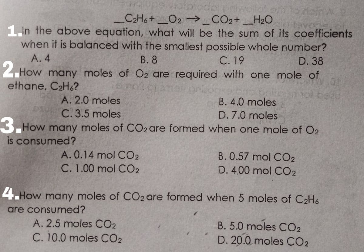 alpicdor
C2H6+_O2 →_CO2+ _H2O
1 In the above equation, what will be the sum of its coefficients
when it is balanced with the smallest possible whole number?
A. 4
В. 8
C. 19
D. 38
2. How
How many moles of O2 are required with one mole of
ethane, C2H6?
ol be
A. 2.0 moles
B. 4.0 moles
C. 3.5 moles
D. 7.0 moles
3.
How many moles of CO2 are formed when one mole of O2
is consumed?
A. 0.14 mol CO2
B. 0.57 mol CO2
C. 1.00 mol CO2
D. 4,00 mol CO2
4.How many moles of CO2 are formed when 5 moles of C2H6
are consumed?
A. 2.5 moles CO2
B. 5.0 moles CO2
C. 10.0 moles CO2
D. 20.0 moles CO2

