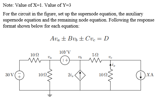 Note: Value of X=1. Value of Y=3
For the circuit in the figure, set up the supernode equation, the auxiliary
supernode equation and the remaining node equation. Following the response
format shown below for each equation:
Ava ± Bv, ± Cvc = D
10YV
10Ω
Va
Ve
1+)
30 V(E
102
2i,
10Ω.
ХА
