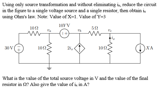 Using only source transformation and without eliminating is, reduce the circuit
in the figure to a single voltage source and a single resistor, then obtain i:
using Ohm's law. Note: Value of X=1. Value of Y=3
10YV
10Ω
Va
Ve
30 V
10Ω.
2i,
10Ω .
)XA
What is the value of the total source voltage in V and the value of the final
resistor in 2? Also give the value of ix in A?
