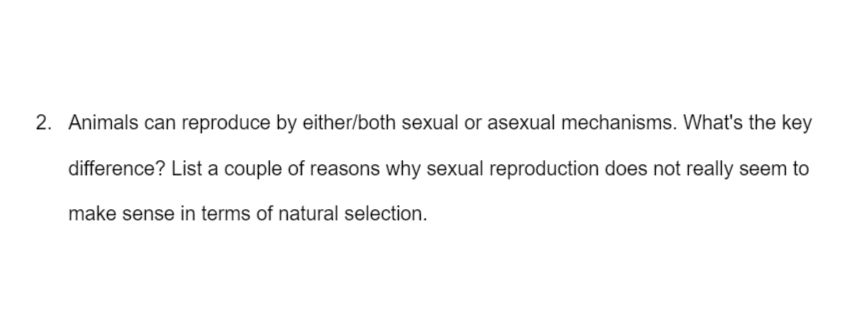 2. Animals can reproduce by either/both sexual or asexual mechanisms. What's the key
difference? List a couple of reasons why sexual reproduction does not really seem to
make sense in terms of natural selection.
