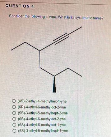 QUESTION 4
Consider the following alkyne. What is its systematic name?
O (4S)-2-ethyl-4-methylhex-1-yne
O (6R)-4-ethyl-6-methyloct-2-yne
O (5S)-3-ethyl-5-methylhept-2-yne
O (6S)-4-ethyl-6-methyloct-2-yne
O (6S)-4-ethyl-6-methyloct-1-yne
O (5S)-3-ethyl-5-methylhept-1-yne
