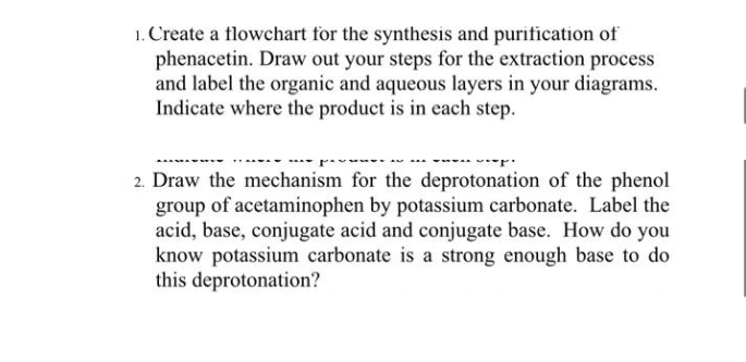 1. Create a flowchart for the synthesis and purification of
phenacetin. Draw out your steps for the extraction process
and label the organic and aqueous layers in your diagrams.
Indicate where the product is in each step.
2. Draw the mechanism for the deprotonation of the phenol
group of acetaminophen by potassium carbonate. Label the
acid, base, conjugate acid and conjugate base. How do you
know potassium carbonate is a strong enough base to do
this deprotonation?

