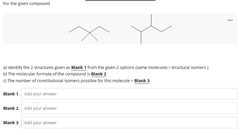 For the given compound
...
a) Identify the 2 structures given as Blank 1 from the given 2 options (same molecules / structural isomers )
b) The molecular formula of the compound is Blank 2
c) The number of constitutional isomers possible for this molecule = Blank 3
Blank 1 Add your answer
Blank 2 Add your answer
Blank 3 Add your answer
