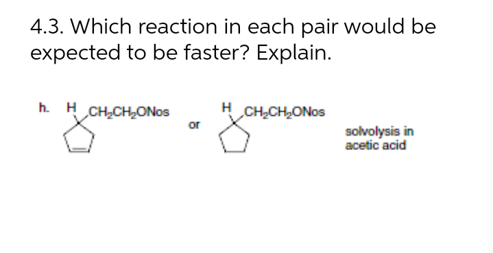 4.3. Which reaction in each pair would be
expected to be faster? Explain.
h. H CH,CH,ONos
H
CH2CH2ONOS
or
solvolysis in
acetic acid
