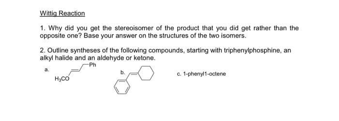 Wittig Reaction
1. Why did you get the stereoisomer of the product that you did get rather than the
opposite one? Base your answer on the structures of the two isomers.
2. Outline syntheses of the following compounds, starting with triphenylphosphine, an
alkyl halide and an aldehyde or ketone.
-Ph
ఈ
c. 1-phenyl1-octene
H3CO

