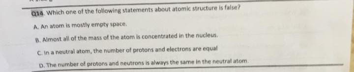 Q14. Which one of the following statements about atomic structure is false?
A. An atom is mostly empty space.
B. Almost all of the mass of the atom is concentrated in the nucleus.
C. In a neutral atom, the number of protons and electrons are equal
D. The number of protons and neutrons is always the same in the neutral atom.
