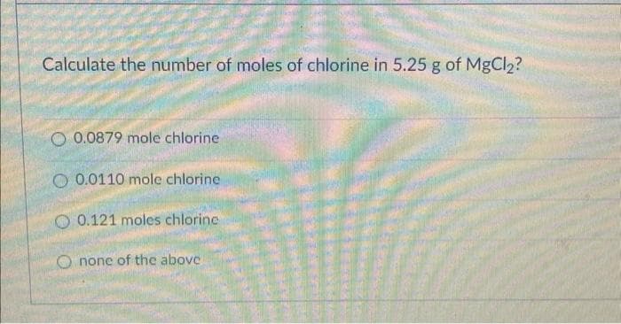 Calculate the number of moles of chlorine in 5.25 g of MgCl2?
O 0.0879 mole chlorine
O 0.0110 mole chlorine
O 0.121 moles chlorine
O none of the above
