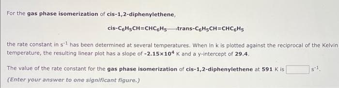 For the gas phase isomerization of cis-1,2-diphenylethene,
cis-CGH5CH=CHC6Hstrans-C6H5CH=CHCGH5
the rate constant in s has been determined at several temperatures. When In k is plotted against the reciprocal of the Kelvin
temperature, the resulting linear plot has a slope of -2.15x10* K and a y-intercept of 29.4.
The value of the rate constant for the gas phase isomerization of cis-1,2-diphenylethene at 591 K is
sl.
(Enter your answer to one significant figure.)
