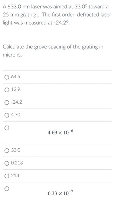 A 633.0 nm laser was aimed at 33.0° toward a
25 mm grating. The first order defracted laser
light was measured at -24.2°.
Calculate the grove spacing of the grating in
microns.
O 64.5
O 12.9
O -24.2
O 4.70
4.69 x 10-6
33.0
O 0.213
O 213
6.33 x 10-7
