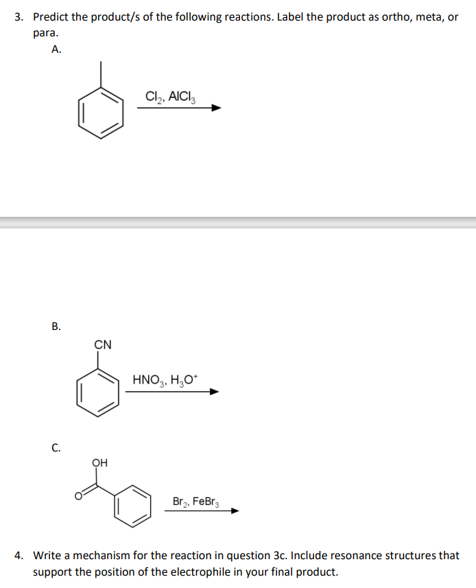 3. Predict the product/s of the following reactions. Label the product as ortho, meta, or
para.
А.
Cl,, AICI,
В.
CN
HNO,, H;O*
C.
Br,. FeBr,
4. Write a mechanism for the reaction in question 3c. Include resonance structures that
support the position of the electrophile in your final product.
