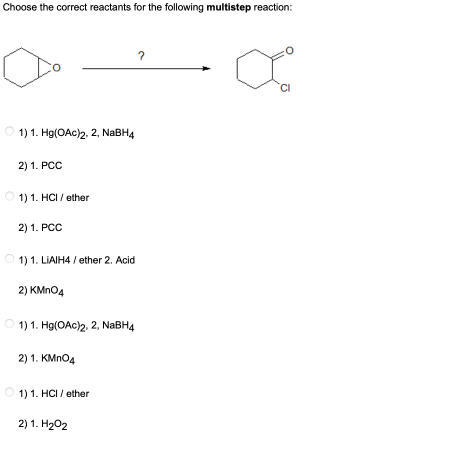 Choose the correct reactants for the following multistep reaction:
?
CI
1) 1. Hg(OAc)2, 2, NABH4
2) 1. РСС
1) 1. HCI / ether
2) 1. РСС
1) 1. LIAIH4 / ether 2. Acid
2) КMnO4
О 1) 1. Hg(OAc)2, 2, NaBH4
2) 1. KMNO4
1) 1. HCI / ether
2) 1. H202
