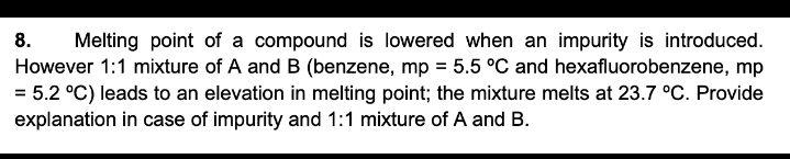 Melting point of a compound is lowered when an impurity is introduced.
However 1:1 mixture of A and B (benzene, mp = 5.5 °C and hexafluorobenzene, mp
= 5.2 °C) leads to an elevation in melting point; the mixture melts at 23.7 °C. Provide
explanation in case of impurity and 1:1 mixture of A and B.
8.
