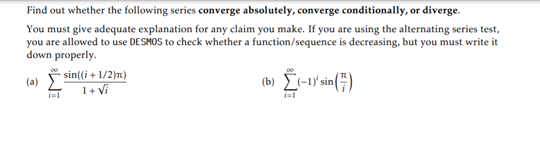 Find out whether the following series converge absolutely, converge conditionally, or diverge.
You must give adequate explanation for any claim you make. If you are using the alternating series test,
you are allowed to use DESMOS to check whether a function/sequence is decreasing, but you must write it
down properly.
00
sin((i+ 1/2)n)
(a)
(b) ) (-1)' sin
1+ Vi
i=1
i=1

