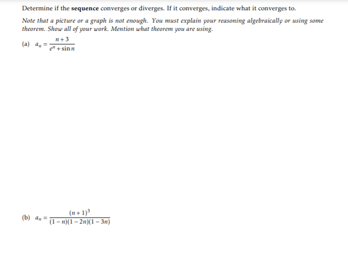 Determine if the sequence converges or diverges. If it converges, indicate what it converges to.
Note that a picture or a graph is not enough. You must explain your reasoning algebraically or using some
theorem. Show all of your work. Mention uwhat theorem you are using.
n+3
(a) a, =
el + sinn
(n + 1)³
(1– n)(1 – 2n)(1 – 3n)
(b) an =
