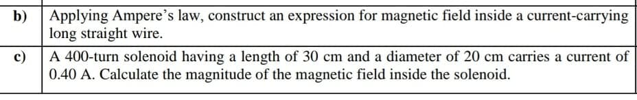 b) Applying Ampere's law, construct an expression for magnetic field inside a current-carrying
long straight wire.
c)
A 400-turn solenoid having a length of 30 cm and a diameter of 20 cm carries a current of
0.40 A. Calculate the magnitude of the magnetic field inside the solenoid.
