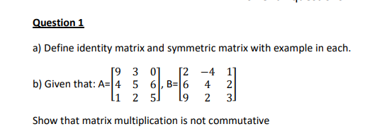 Question 1
a) Define identity matrix and symmetric matrix with example in each.
[9 3 0]
b) Given that: A= 4 5 6, B= 6
li 2 5.
[2 -4 1]
4
2
2
31
Show that matrix multiplication is not commutative
