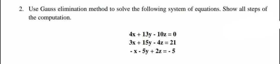2. Use Gauss elimination method to solve the following system of equations. Show all steps of
the computation.
4x + 13y - 10z = 0
3x + 15y - 4z = 21
-x - 5y + 2z = - 5
