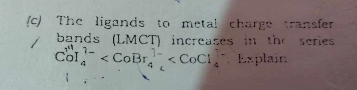 (c) The ligands to meta! charge transfer
series
bands (LMCT) increases in the
1-
7-
Col <CoBr
r < COC!, Explair.
