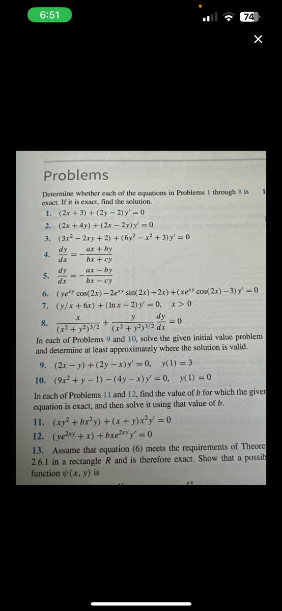 6:51
Problems
Determine whether each of the equations in Problems 1 through 8 is
exact. If it is exact, find the solution.
1. (2x + 3) + (2y-2) y'=0
2.
(2x+4y) + (2x - 2y) y'=0
3.
(3x2 - 2xy + 2) + (6y2-x² + 3) y = 0
dy
ax + by
4.
dx
bx + cy
dy
axby
dx
bx-cy
5.
74
x > 0
<=0
X
1
Sience
6. (yety cos(2x) -2exy sin(2x)+2x)+(xexy cos(2x)-3) y' = 0
7.
(y/x+6x) + (lnx - 2) y' = 0,
y
dy
8.
+
(x² + y2)3/2 (x² + y2) 3/2 dx
In each of Problems 9 and 10, solve the given initial value problem
and determine at least approximately where the solution is valid.
9. (2x - y) + (2y-x) y' = 0, y(1) = 3
10. (9x² + y-1)-(4y - x) y' = 0, y(1) = 0
In each of Problems 11 and 12, find the value of b for which the giver
equation is exact, and then solve it using that value of b.
S
11. (xy² + bx²y) + (x+y)x²y = 0
12. (ye2xy + x) + bxe²xyy' = 0
13. Assume that equation (6) meets the requirements of Theore
2.6.1 in a rectangle R and is therefore exact. Show that a possib
function(x, y) is