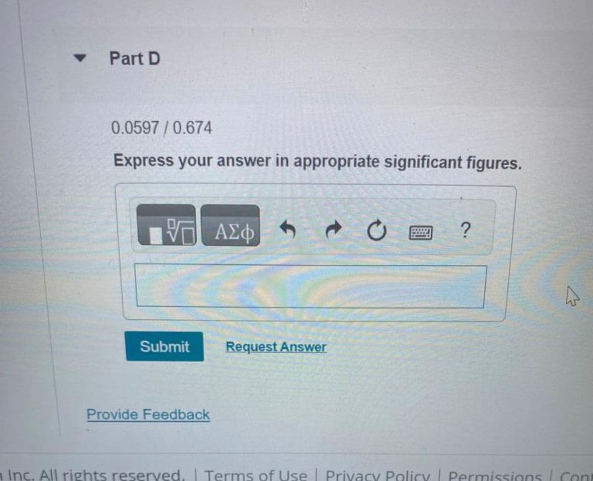 ▼
Part D
0.0597/0.674
Express your answer in appropriate significant figures.
17 ΑΣΦΑΛΟ
Submit
Provide Feedback
- 0
Request Answer
?
4
Inc. All rights reserved. | Terms of Use | Privacy Policy | Permissions | Cont