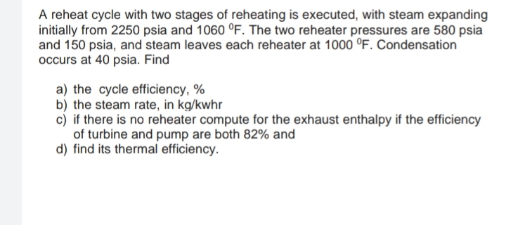 A reheat cycle with two stages of reheating is executed, with steam expanding
initially from 2250 psia and 1060 °F. The two reheater pressures are 580 psia
and 150 psia, and steam leaves each reheater at 1000 °F. Condensation
occurs at 40 psia. Find
a) the cycle efficiency, %
b) the steam rate, in kg/kwhr
c) if there is no reheater compute for the exhaust enthalpy if the efficiency
of turbine and pump are both 82% and
d) find its thermal efficiency.
