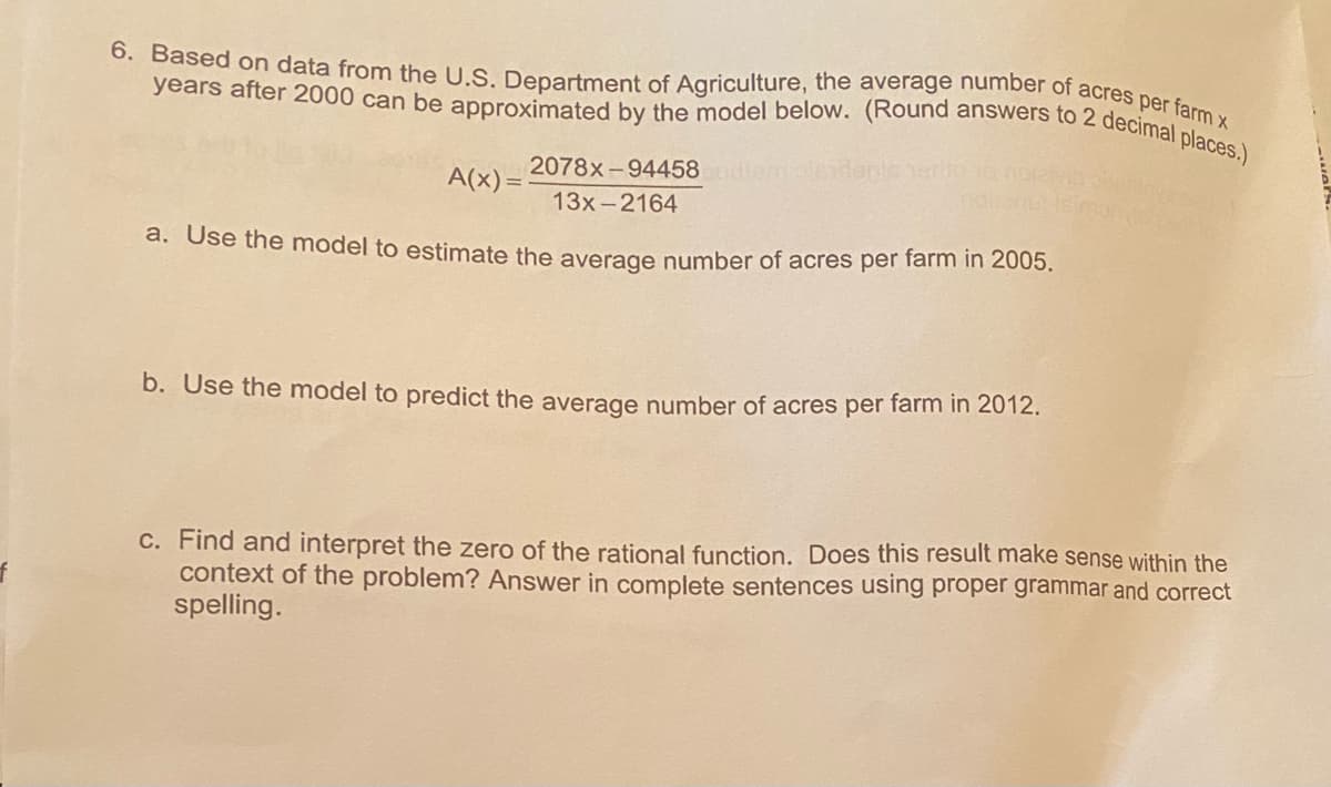 6. Based on data from the U.S. Department of Agriculture, the average number of acres per farm x
years after 2000 can be approximated by the model below. (Round answers to 2 decimal places.)
2078x-94458
A(x) = :
13x-2164
a. Use the model to estimate the average number of acres per farm in 2005.
b. Use the model to predict the average number of acres per farm in 2012.
C. Find and interpret the zero of the rational function. Does this result make sense within the
context of the problem? Answer in complete sentences using proper grammar and correct
spelling.
