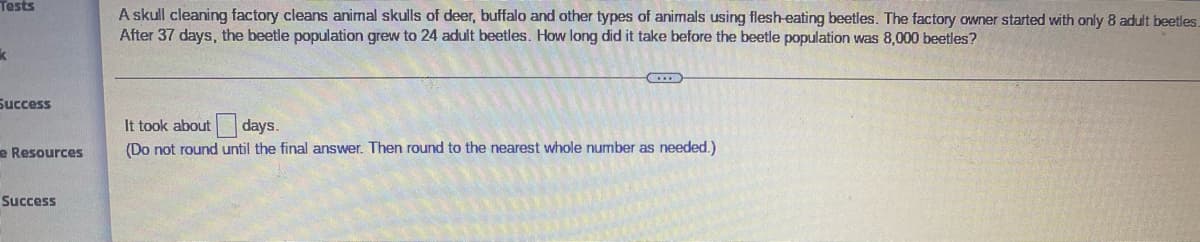 Tests
A skull cleaning factory cleans animal skulls of deer, buffalo and other types of animals using flesh-eating beetles. The factory owner started with only 8 adult beetles.
After 37 days, the beetle population grew to 24 adult beetles. How long did it take before the beetle population was 8,000 beetles?
Success
It took about days.
e Resources
(Do not round until the final answer. Then round to the nearest whole number as needed.)
Success
