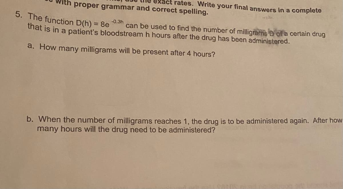 ct rates. Write your final answers in a complete
th proper grammar and correct spelling.
5. The function D(h) = 8e
-0.3h
can be used to find the number of milligrams D'of a certain drug
%3D
that is in a patient's bloodstream h hours after the drug has been administered.
a. How many milligrams will be present after 4 hours?
b. When the number of milligrams reaches 1, the drug is to be administered again. After how
many hours will the drug need to be administered?

