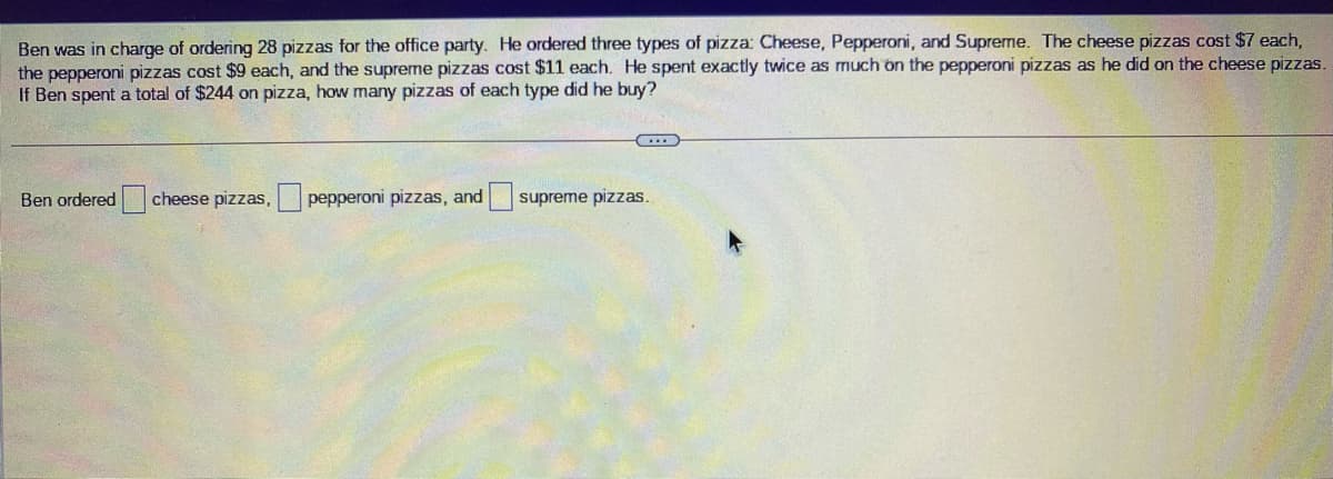 Ben was in charge of ordering 28 pizzas for the office party. He ordered three types of pizza: Cheese, Pepperoni, and Supreme. The cheese pizzas cost $7 each,
the pepperoni pizzas cost $9 each, and the supreme pizzas cost $11 each. He spent exactly twice as much on the pepperoni pizzas as he did on the cheese pizzas.
If Ben spent a total of $244 on pizza, how many pizzas of each type did he buy?
Ben ordered
cheese pizzas,
pepperoni pizzas, and
supreme pizzas.
