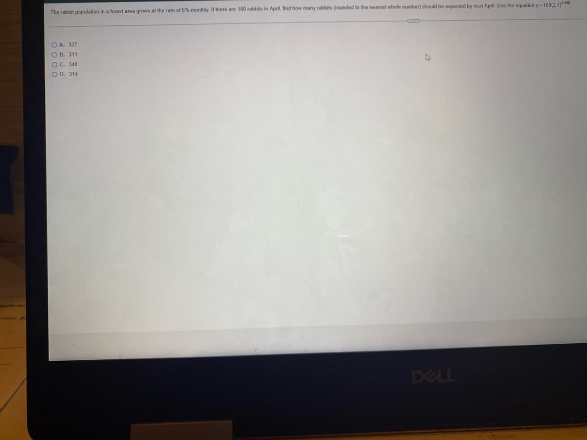 The rabbit population in a forest area grows at the rate of 6% monthly. If there are 160 rabbits in April, find how many rabbits (rounded to the nearest whole number) should be expected by next April. Use the equation y = 160(2.7) 0o
O A. 327
O B. 311
OC. 340
O D. 314
DELL
