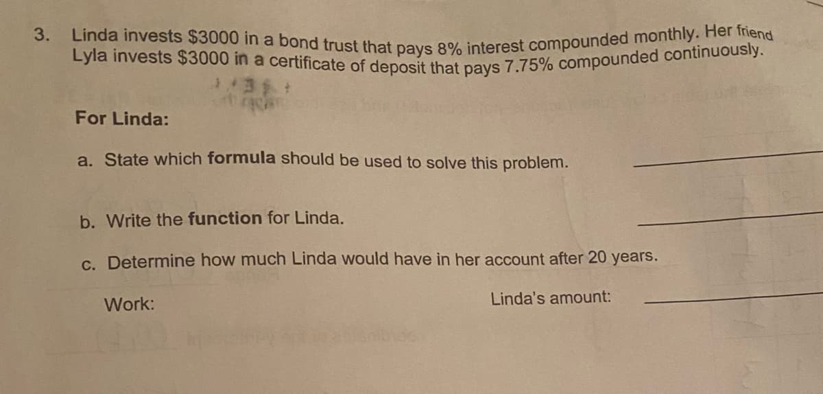 Lyla invests $3000 in a certificate of deposit that pays 7.75% compounded continuously.
3. Linda invests $3000 in a bond trust that pays 8% interest compounded monthly. Her friend
For Linda:
a. State which formula should be used to solve this problem.
b. Write the function for Linda.
C. Determine how much Linda would have in her account after 20 years.
Work:
Linda's amount:
