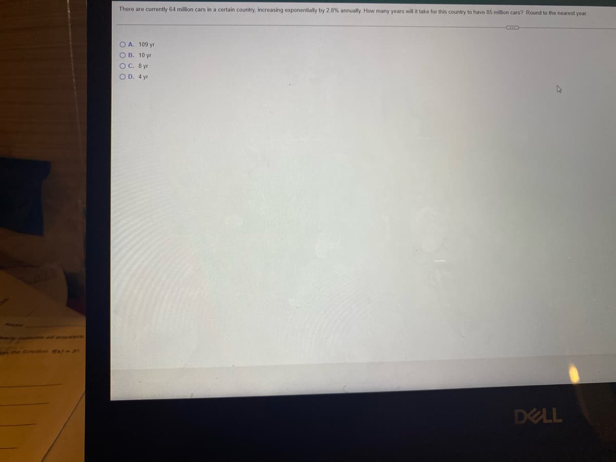 There are currently 64 million cars in a certain country, increasing exponentially by 2.8% annually. How many years will it take for this country to have 85 million cars? Round to the nearest year.
O A. 109 yr
О В. 10 уг
ОС. 8 уг
O D. 4 yr
Hacmer
y te al a
the flunk x)3
DELL
