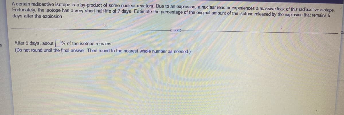 A certain radioactive isotope is a by-product of some nuclear reactors. Due to an explosion, a nuclear reactor experiences a massive leak of this radioactive isotope.
Fortunately, the isotope has a very short half-ife of 7 days. Estimate the percentage of the original amount of the isotope released by the explosion that remains 5
days after the explosion.
After 5 days, about % of the isotope remains.
(Do not round until the final answer. Then round to the nearest whole number as needed.)
