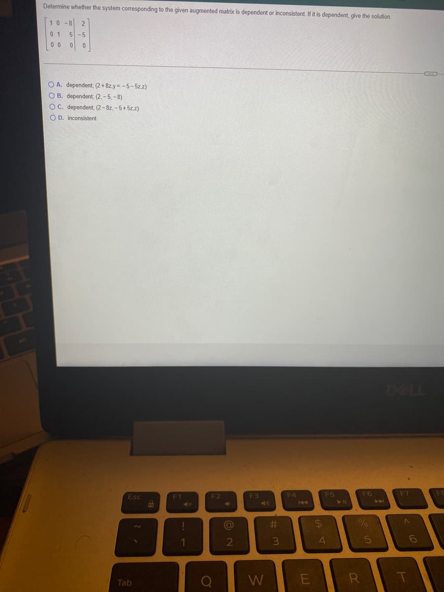 Determine whether the system corresponding to the given augmented matrix is dependent or inconsistent. If it is dependent, give the solution.
10-8
2
0 1
5 -5
0 0
O A. dependent; (2+8z,y= -5-5z,z)
O B. dependent; (2, - 5, -8)
O C. dependent; (2-8z, - 5+ 5z,z)
O D. inconsistent
DELL
Esc
F1
F2
F3
F4
F5
F6
F7
40
144
%23
1
2
W
R
Tab
#m

