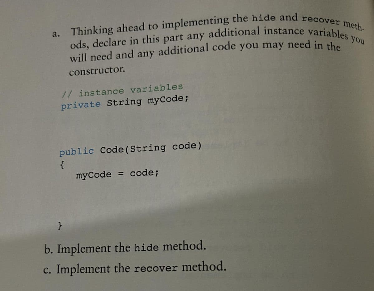 a. Thinking ahead to implementing the hide and recover meth-
will need and any additional code you may need in the
ods, declare in this part any additional instance variables
constructor.
// instance variables
private String myCode;
public Code (String code)
{
myCode = code;
}
b. Implement the hide method.
c. Implement the recover method.
you