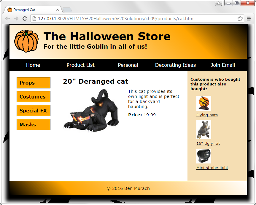 Deranged Cat
D 127.0.0.1:8020/HTML5%20Halloween%20Solutions/ch09/products/cat.html
The Halloween Store
For the little Goblin in all of us!
Home
Product List
Personal
Decorating Ideas
Join Email
Customers who bought
this product also
bought:
Props
20" Deranged cat
This cat provides its
own light and is perfect
for a backyard
haunting.
Costumes
Special FX
Price: 19.99
Flying bats
Masks
16" Ugly rat
Mini strobe light
© 2016 Ben Murach
II

