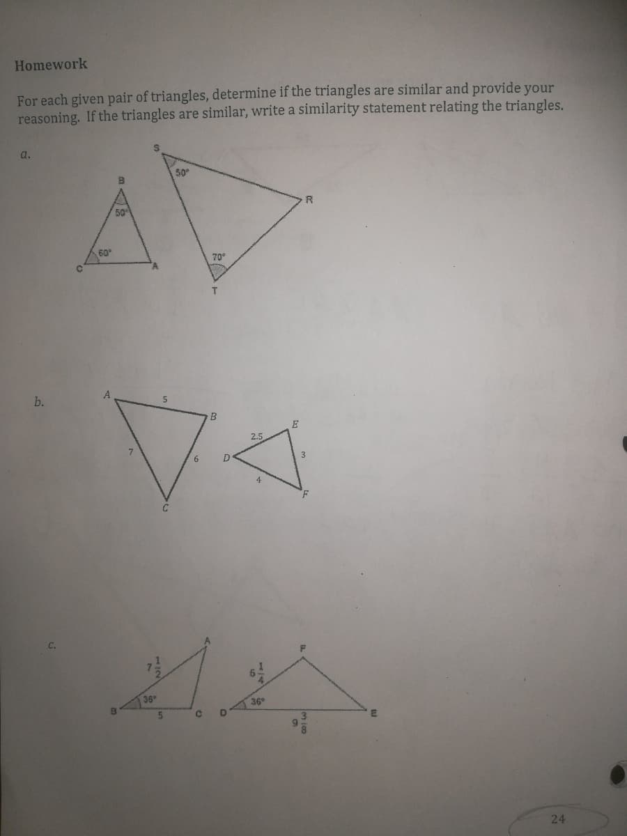 Homework
For each given pair of triangles, determine if the triangles are similar and provide your
reasoning. If the triangles are similar, write a similarity statement relating the triangles.
AV
a.
50
R
50
60
70
T.
b.
B
E
2.5
6
D
3
4
C.
5.
36
36
24
