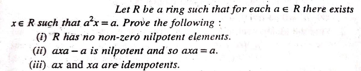 Let R be a ring such that for each a e R there exists
XE R such that a'x = a. Prove the following :
(i) R häs no non-zerò nilpotent elements.
(ii) axa - a is nilpotent and so axa = a.
(iii) ax and xa are idempotents.
