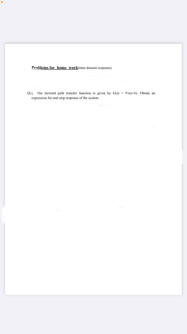 Problems for home work(time domain response)
Q2) The forward path transfer function is given by G(s) = 9/s(s+6). Obtain an
expression for unit step response of the system.
