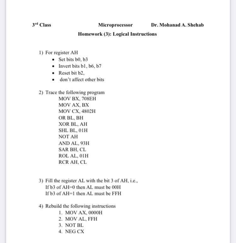 3rd Class
Microprocessor
Dr. Mohanad A. Shehab
Homework (3): Logical Instructions
1) For register AH
• Set bits b0, b3
• Invert bits bl, b6, b7
• Reset bit b2,
• don't affect other bits
2) Trace the following program
MOV BX, 708EH
MOV AX, BX
MOV CX, 4802н
OR BL, BH
XOR BL, AH
SHL BL, 01H
NOT AH
AND AL, 93H
SAR BH, CL
ROL AL, 01H
RCR AH, CL
3) Fill the register AL with the bit 3 of AH, i.e.,
If b3 of AH-0 then AL must be 00H
If b3 of AH-1 then AL must be FFH
4) Rebuild the following instructions
1. MOV AX, 0000H
2. MOV AL, FFH
3. NOT BL
4. NEG CX
