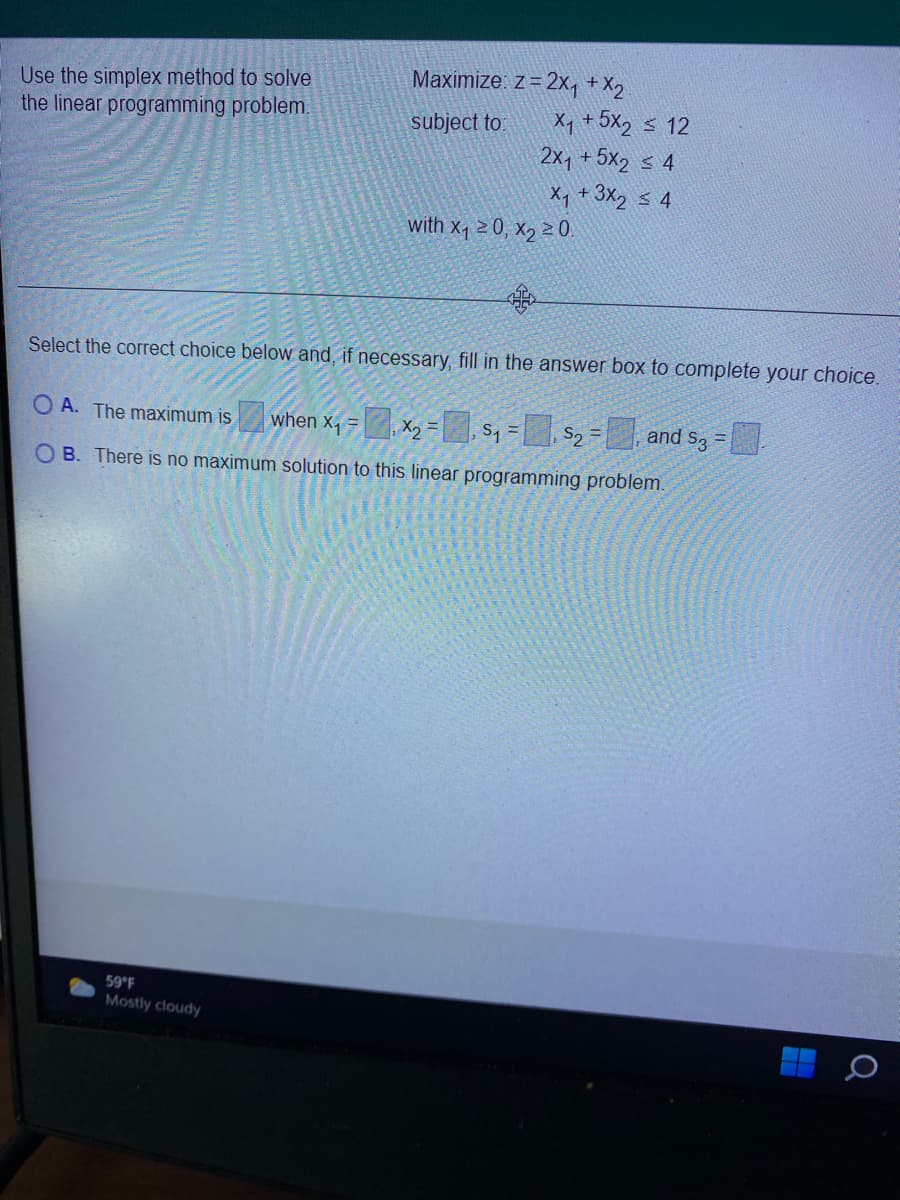 Maximize: z = 2x, + X2
Use the simplex method to solve
the linear programming problem.
Xq +5X2 s 12
2x1 + 5x2 s 4
subject to:
X, +3X2 s 4
with x 2 0, xɔ 20.
Select the correct choice below and, if necessary, fill in the answer box to complete your choice.
O A. The maximum is
when x1 =, X2 = s, = S2 = and s3 =
O B. There is no maximum solution to this linear programming problem.
59 F
Mostly cloudy
