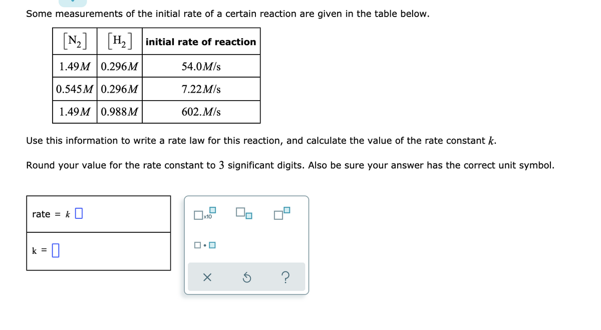 Some measurements of the initial rate of a certain reaction are given in the table below.
[N₂] [H₂] initial rate of reaction
1.49M 0.296M
54.0 M/s
0.545M 0.296M
7.22M/s
1.49M 0.988M
602. M/s
Use this information to write a rate law for this reaction, and calculate the value of the rate constant k.
Round your value for the rate constant to 3 significant digits. Also be sure your answer has the correct unit symbol.
rate = k
x10
ロ・ロ
k =
X
Ś ?