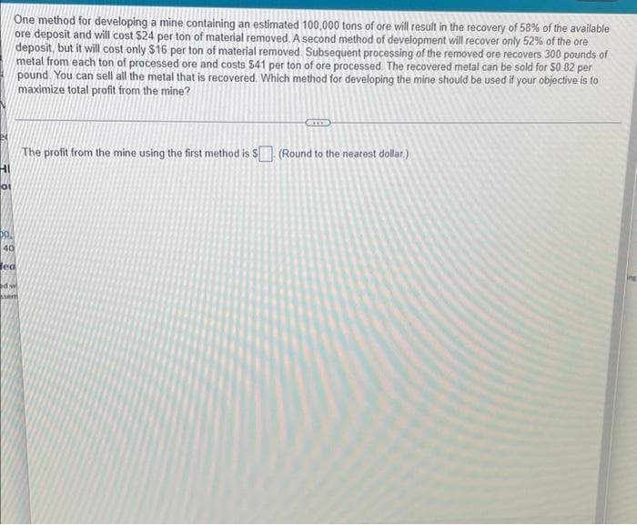 One method for developing a mine containing an estimated 100,000 tons of ore will result in the recovery of 58% of the available
ore deposit and will cost $24 per ton of material removed. A second method of development will recover only 52% of the ore
deposit, but it will cost only $16 per ton of material removed. Subsequent processing of the removed ore recovers 300 pounds of
metal from each ton of processed ore and costs $41 per ton of ore processed. The recovered metal can be sold for $0.82 per
pound. You can sell all the metal that is recovered. Which method for developing the mine should be used if your objective is to
maximize total profit from the mine?
24
The profit from the mine using the first method is $ (Round to the nearest dollar.)
HI
of
40
Jea
d w
sem